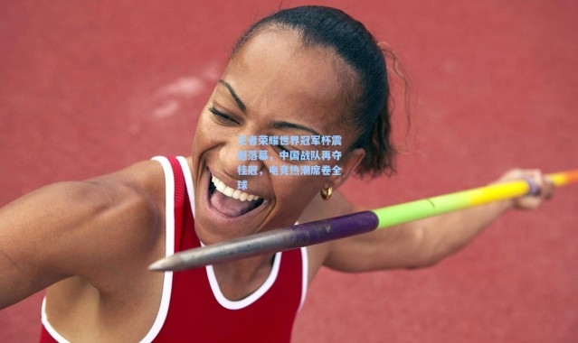 王者荣耀世界冠军杯震撼落幕,中国战队再夺桂冠,电竞热潮席卷全球