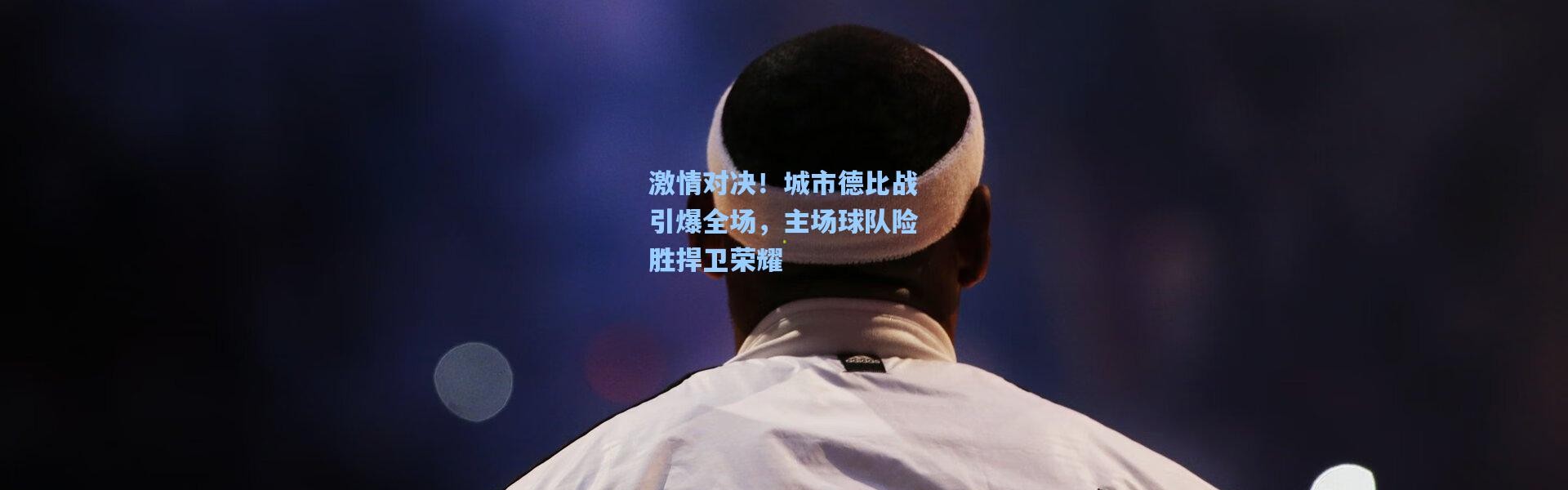 激情对决！城市德比战引爆全场，主场球队险胜捍卫荣耀