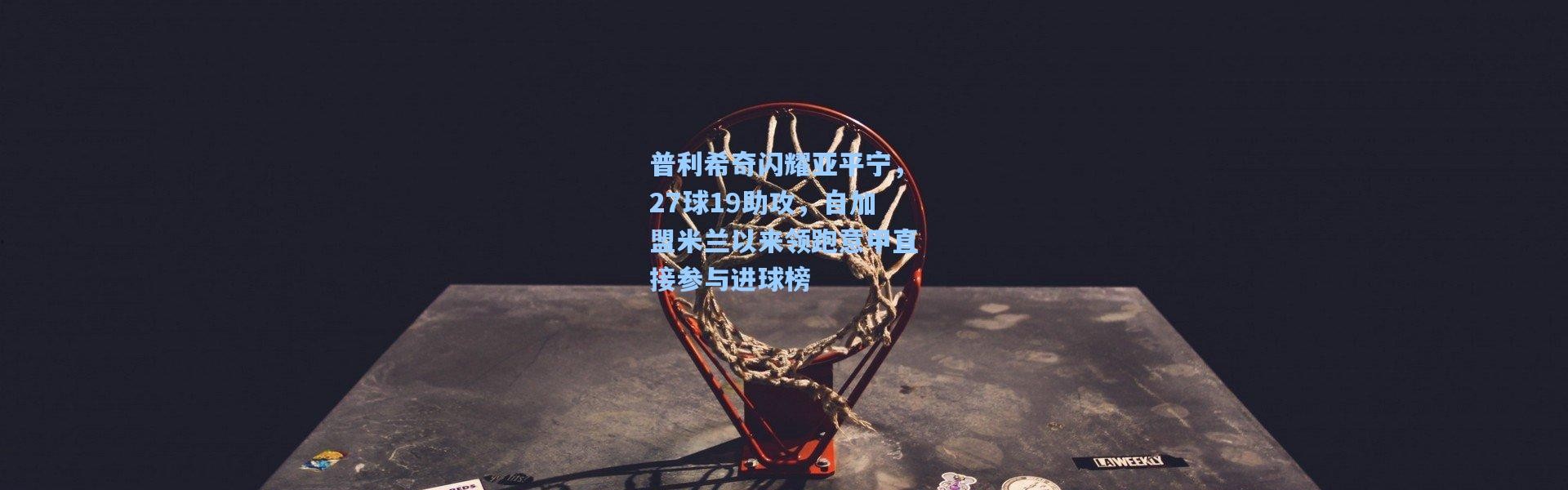 普利希奇闪耀亚平宁，27球19助攻，自加盟米兰以来领跑意甲直接参与进球榜