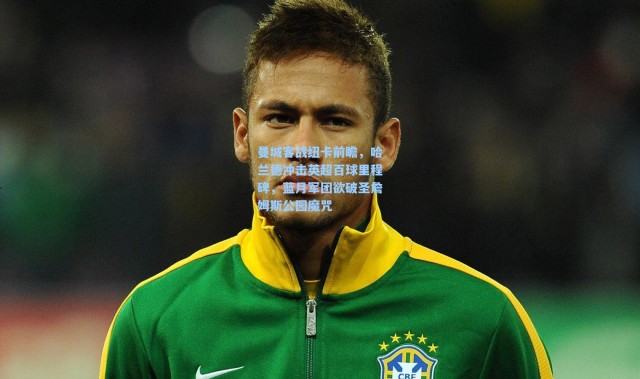 曼城客战纽卡前瞻，哈兰德冲击英超百球里程碑，蓝月军团欲破圣詹姆斯公园魔咒