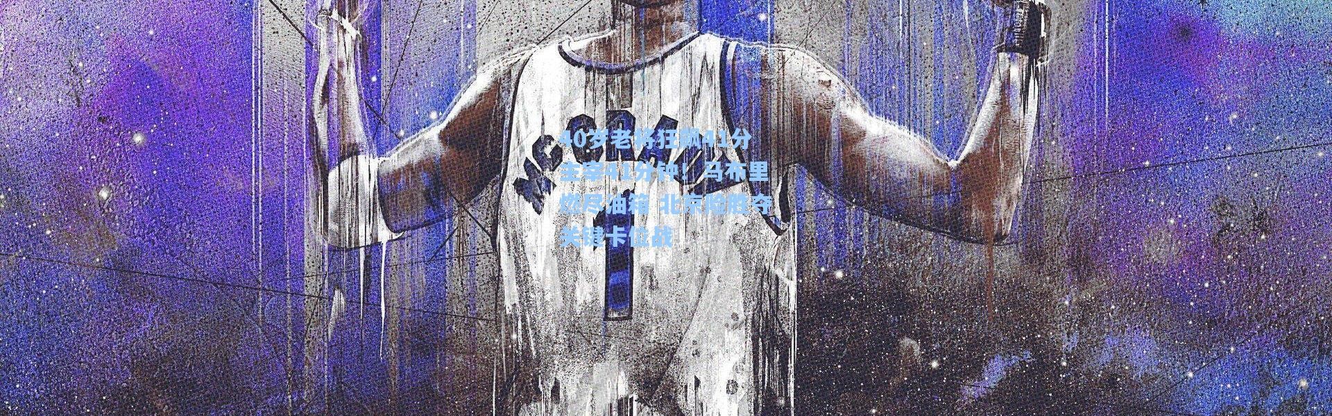 40岁老将狂飙41分主宰41分钟！马布里燃尽油箱 北京险胜夺关键卡位战