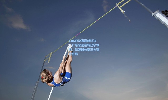 CBA总决赛巅峰对决,广东宏远逆转辽宁本钢,易建联关键三分锁定胜局