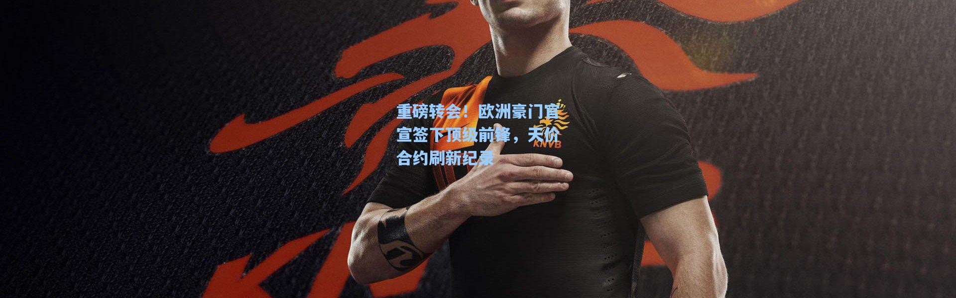 重磅转会！欧洲豪门官宣签下顶级前锋，天价合约刷新纪录
