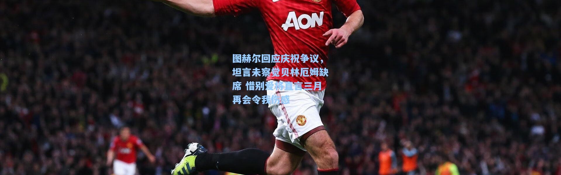 图赫尔回应庆祝争议，坦言未察觉贝林厄姆缺席 惜别爱将直言三月再会令我伤感