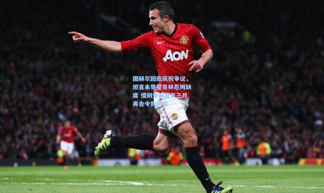 图赫尔回应庆祝争议，坦言未察觉贝林厄姆缺席 惜别爱将直言三月再会令我伤感