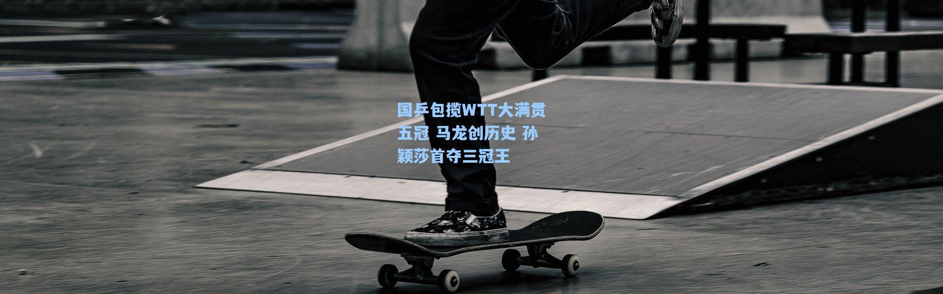 国乒包揽WTT大满贯五冠 马龙创历史 孙颖莎首夺三冠王