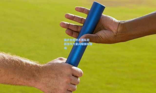 国乒包揽世乒赛五冠 新生代力量闪耀国际赛场