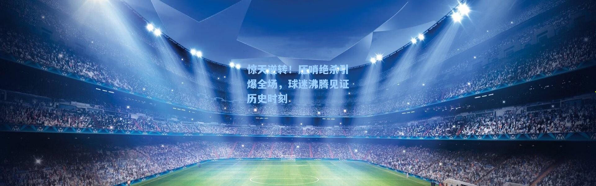 惊天逆转！压哨绝杀引爆全场，球迷沸腾见证历史时刻