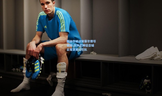 图赫尔避战安菲尔德引猜测 贝林厄姆征召疑云笼罩英格兰队