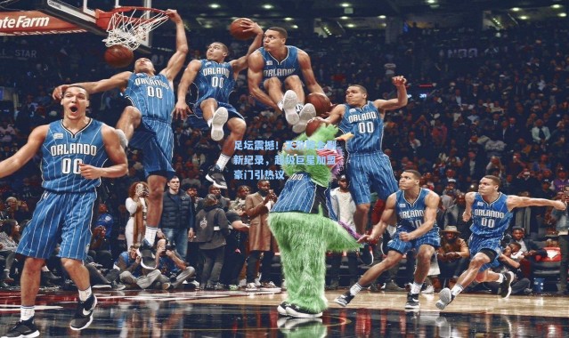 足坛震撼!天价转会刷新纪录,超级巨星加盟豪门引热议