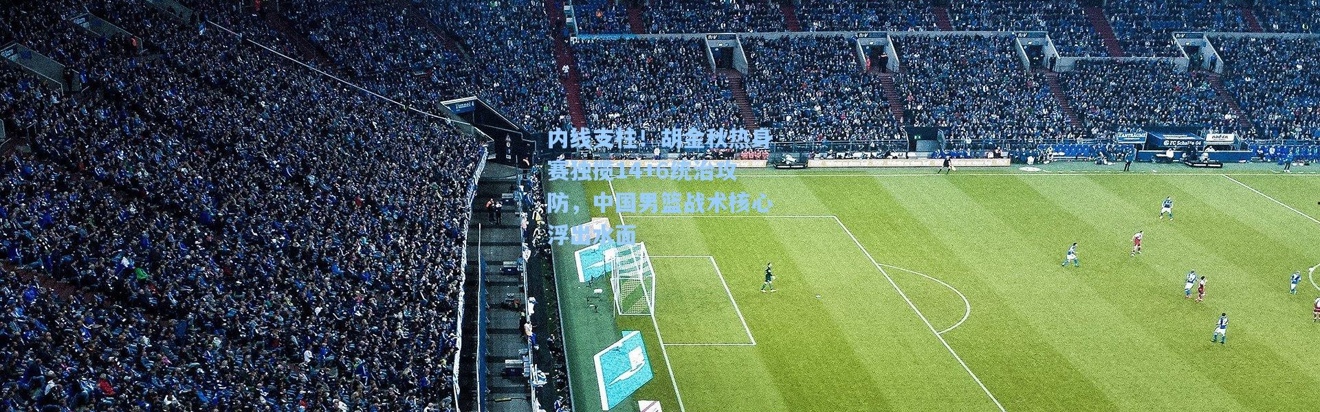 内线支柱！胡金秋热身赛独揽14+6统治攻防，中国男篮战术核心浮出水面