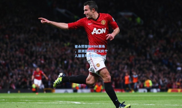 崔永熙登陆NBA赛场，亚洲篮球新纪元的个人篇章与历史回响