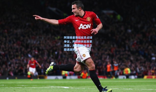 阿莱格里赛后反思点球争议，判罚转折后需更清醒，尤文图斯争冠之路遇波折